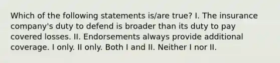 Which of the following statements is/are true? I. The insurance company's duty to defend is broader than its duty to pay covered losses. II. Endorsements always provide additional coverage. I only. II only. Both I and II. Neither I nor II.