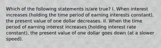 Which of the following statements is/are true? I. When interest increases (holding the time period of earning interests constant), the present value of one dollar decreases. II. When the time period of earning interest increases (holding interest rate constant), the present value of one dollar goes down (at a slower speed).