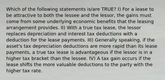 Which of the following statements is/are TRUE? I) For a lease to be attractive to both the lessee and the lessor, the gains must come from some underlying economic benefits that the leasing arrangement provides. II) With a true tax lease, the lessor replaces depreciation and interest tax deductions with a deduction for the lease payments. III) Generally speaking, if the asset's tax depreciation deductions are more rapid than its lease payments, a true tax lease is advantageous if the lessor is in a higher tax bracket than the lessee. IV) A tax gain occurs if the lease shifts the more valuable deductions to the party with the higher tax rate.