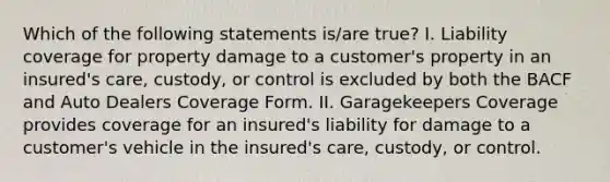 Which of the following statements is/are true? I. Liability coverage for property damage to a customer's property in an insured's care, custody, or control is excluded by both the BACF and Auto Dealers Coverage Form. II. Garagekeepers Coverage provides coverage for an insured's liability for damage to a customer's vehicle in the insured's care, custody, or control.