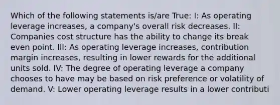 Which of the following statements is/are True: I: As operating leverage increases, a company's overall risk decreases. II: Companies cost structure has the ability to change its break even point. Ill: As operating leverage increases, contribution margin increases, resulting in lower rewards for the additional units sold. IV: The degree of operating leverage a company chooses to have may be based on risk preference or volatility of demand. V: Lower operating leverage results in a lower contributi