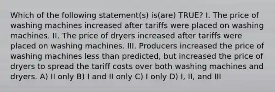 Which of the following statement(s) is(are) TRUE? I. The price of washing machines increased after tariffs were placed on washing machines. II. The price of dryers increased after tariffs were placed on washing machines. III. Producers increased the price of washing machines less than predicted, but increased the price of dryers to spread the tariff costs over both washing machines and dryers. A) II only B) I and II only C) I only D) I, II, and III