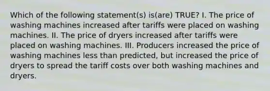 Which of the following statement(s) is(are) TRUE? I. The price of washing machines increased after tariffs were placed on washing machines. II. The price of dryers increased after tariffs were placed on washing machines. III. Producers increased the price of washing machines <a href='https://www.questionai.com/knowledge/k7BtlYpAMX-less-than' class='anchor-knowledge'>less than</a> predicted, but increased the price of dryers to spread the tariff costs over both washing machines and dryers.