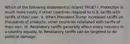 Which of the following statement(s) is(are) TRUE? I. Protection is much more costly if other countries respond to U.S. tariffs with tariffs of their own. II. When President Trump increased tariffs on thousands of products, other countries retaliated with tariffs of their own. III. Retaliatory tariffs generally affect every industry in a country equally. IV. Retaliatory tariffs can be targeted to do political damage.