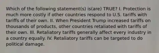 Which of the following statement(s) is(are) TRUE? I. Protection is much more costly if other countries respond to U.S. tariffs with tariffs of their own. II. When President Trump increased tariffs on thousands of products, other countries retaliated with tariffs of their own. III. Retaliatory tariffs generally affect every industry in a country equally. IV. Retaliatory tariffs can be targeted to do political damage.