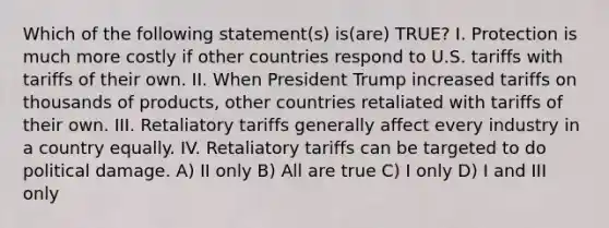 Which of the following statement(s) is(are) TRUE? I. Protection is much more costly if other countries respond to U.S. tariffs with tariffs of their own. II. When President Trump increased tariffs on thousands of products, other countries retaliated with tariffs of their own. III. Retaliatory tariffs generally affect every industry in a country equally. IV. Retaliatory tariffs can be targeted to do political damage. A) II only B) All are true C) I only D) I and III only