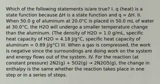 Which of the following statements is/are true? I. q (heat) is a state function because ΔH is a state function and q = ΔH. II. When 50.0 g of aluminum at 20.0°C is placed in 50.0 mL of water at 30.0°C, the H2O will undergo a smaller temperature change than the aluminum. (The density of H2O = 1.0 g/mL, specific heat capacity of H2O = 4.18 J/g°C, specific heat capacity of aluminum = 0.89 J/g°C) III. When a gas is compressed, the work is negative since the surroundings are doing work on the system and energy flows out of the system. IV. For the reaction (at constant pressure) 2N2(g) + 5O2(g) → 2N2O5(g), the change in enthalpy is the same whether the reaction takes place in one step or in a series of steps.