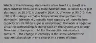 Which of the following statements is/are true? I. q (heat) is a state function because is a state function and . II. When 50.0 g of aluminum at 20.0°C is placed in 50.0 mL of water at 30.0°C, the H2O will undergo a smaller temperature change than the aluminum. (density of , specific heat capacity of , specific heat capacity of ) III. When a gas is compressed, the work is negative since the surroundings is doing work on the system and energy flows out of the system. IV. For the reaction (at constant pressure) , the change in enthalpy is the same whether the reaction takes place in one step or in a series of steps.