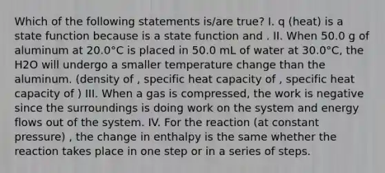 Which of the following statements is/are true? I. q (heat) is a state function because is a state function and . II. When 50.0 g of aluminum at 20.0°C is placed in 50.0 mL of water at 30.0°C, the H2O will undergo a smaller temperature change than the aluminum. (density of , specific heat capacity of , specific heat capacity of ) III. When a gas is compressed, the work is negative since the surroundings is doing work on the system and energy flows out of the system. IV. For the reaction (at constant pressure) , the change in enthalpy is the same whether the reaction takes place in one step or in a series of steps.