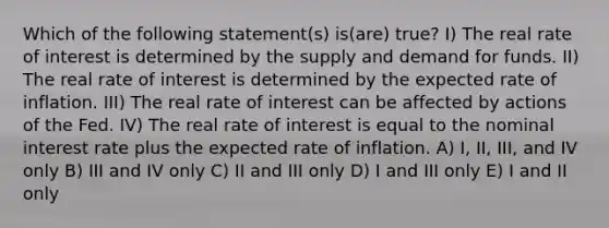 Which of the following statement(s) is(are) true? I) The real rate of interest is determined by the supply and demand for funds. II) The real rate of interest is determined by the expected rate of inflation. III) The real rate of interest can be affected by actions of the Fed. IV) The real rate of interest is equal to the nominal interest rate plus the expected rate of inflation. A) I, II, III, and IV only B) III and IV only C) II and III only D) I and III only E) I and II only