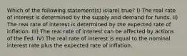 Which of the following statement(s) is(are) true? I) The real rate of interest is determined by the supply and demand for funds. II) The real rate of interest is determined by the expected rate of inflation. III) The real rate of interest can be affected by actions of the Fed. IV) The real rate of interest is equal to the nominal interest rate plus the expected rate of inflation.