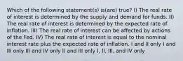 Which of the following statement(s) is(are) true? I) The real rate of interest is determined by the supply and demand for funds. II) The real rate of interest is determined by the expected rate of inflation. III) The real rate of interest can be affected by actions of the Fed. IV) The real rate of interest is equal to the nominal interest rate plus the expected rate of inflation. I and II only I and III only III and IV only II and III only I, II, III, and IV only