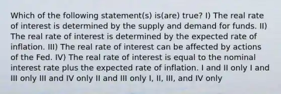 Which of the following statement(s) is(are) true? I) The real rate of interest is determined by the supply and demand for funds. II) The real rate of interest is determined by the expected rate of inflation. III) The real rate of interest can be affected by actions of the Fed. IV) The real rate of interest is equal to the nominal interest rate plus the expected rate of inflation. I and II only I and III only III and IV only II and III only I, II, III, and IV only