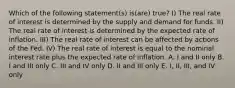 Which of the following statement(s) is(are) true? I) The real rate of interest is determined by the supply and demand for funds. II) The real rate of interest is determined by the expected rate of inflation. III) The real rate of interest can be affected by actions of the Fed. IV) The real rate of interest is equal to the nominal interest rate plus the expected rate of inflation. A. I and II only B. I and III only C. III and IV only D. II and III only E. I, II, III, and IV only