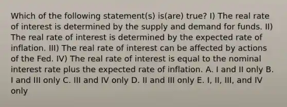 Which of the following statement(s) is(are) true? I) The real rate of interest is determined by the supply and demand for funds. II) The real rate of interest is determined by the expected rate of inflation. III) The real rate of interest can be affected by actions of the Fed. IV) The real rate of interest is equal to the nominal interest rate plus the expected rate of inflation. A. I and II only B. I and III only C. III and IV only D. II and III only E. I, II, III, and IV only