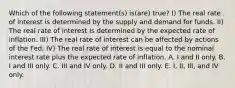 Which of the following statement(s) is(are) true? I) The real rate of interest is determined by the supply and demand for funds. II) The real rate of interest is determined by the expected rate of inflation. III) The real rate of interest can be affected by actions of the Fed. IV) The real rate of interest is equal to the nominal interest rate plus the expected rate of inflation. A. I and II only. B. I and III only. C. III and IV only. D. II and III only. E. I, II, III, and IV only.