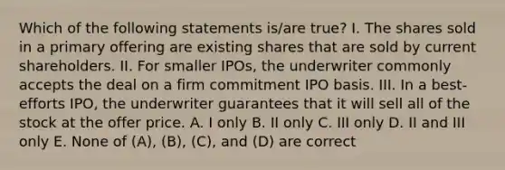 Which of the following statements is/are true? I. The shares sold in a primary offering are existing shares that are sold by current shareholders. II. For smaller IPOs, the underwriter commonly accepts the deal on a firm commitment IPO basis. III. In a best-efforts IPO, the underwriter guarantees that it will sell all of the stock at the offer price. A. I only B. II only C. III only D. II and III only E. None of (A), (B), (C), and (D) are correct