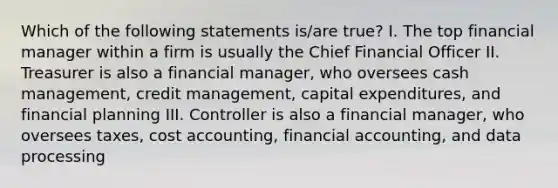 Which of the following statements is/are true? I. The top financial manager within a firm is usually the Chief Financial Officer II. Treasurer is also a financial manager, who oversees cash management, credit management, capital expenditures, and financial planning III. Controller is also a financial manager, who oversees taxes, cost accounting, financial accounting, and data processing