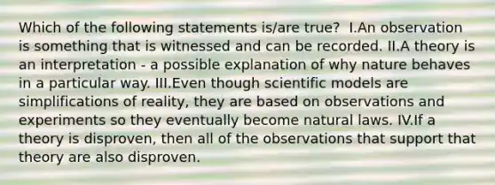 Which of the following statements is/are true? ​ I.An observation is something that is witnessed and can be recorded. II.A theory is an interpretation - a possible explanation of why nature behaves in a particular way. III.Even though scientific models are simplifications of reality, they are based on observations and experiments so they eventually become natural laws. IV.If a theory is disproven, then all of the observations that support that theory are also disproven.