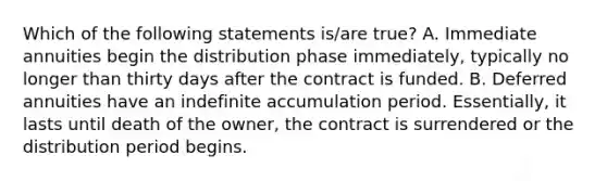 Which of the following statements is/are true? A. Immediate annuities begin the distribution phase immediately, typically no longer than thirty days after the contract is funded. B. Deferred annuities have an indefinite accumulation period. Essentially, it lasts until death of the owner, the contract is surrendered or the distribution period begins.