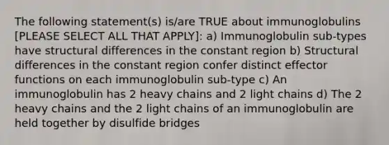 The following statement(s) is/are TRUE about immunoglobulins [PLEASE SELECT ALL THAT APPLY]: a) Immunoglobulin sub-types have structural differences in the constant region b) Structural differences in the constant region confer distinct effector functions on each immunoglobulin sub-type c) An immunoglobulin has 2 heavy chains and 2 light chains d) The 2 heavy chains and the 2 light chains of an immunoglobulin are held together by disulfide bridges