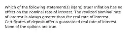 Which of the following statement(s) is(are) true? Inflation has no effect on the nominal rate of interest. The realized nominal rate of interest is always greater than the real rate of interest. Certificates of deposit offer a guaranteed real rate of interest. None of the options are true.