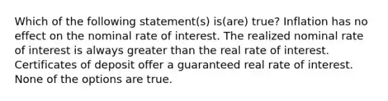 Which of the following statement(s) is(are) true? Inflation has no effect on the nominal rate of interest. The realized nominal rate of interest is always greater than the real rate of interest. Certificates of deposit offer a guaranteed real rate of interest. None of the options are true.