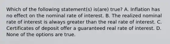 Which of the following statement(s) is(are) true? A. Inflation has no effect on the nominal rate of interest. B. The realized nominal rate of interest is always greater than the real rate of interest. C. Certificates of deposit offer a guaranteed real rate of interest. D. None of the options are true.