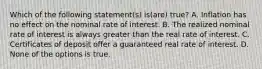 Which of the following statement(s) is(are) true? A. Inflation has no effect on the nominal rate of interest. B. The realized nominal rate of interest is always greater than the real rate of interest. C. Certificates of deposit offer a guaranteed real rate of interest. D. None of the options is true.
