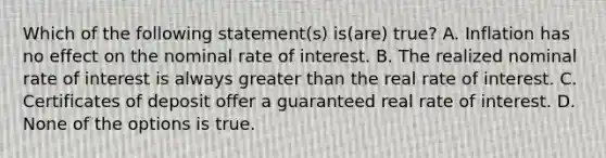 Which of the following statement(s) is(are) true? A. Inflation has no effect on the nominal rate of interest. B. The realized nominal rate of interest is always greater than the real rate of interest. C. Certificates of deposit offer a guaranteed real rate of interest. D. None of the options is true.