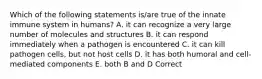 Which of the following statements is/are true of the innate immune system in humans? A. it can recognize a very large number of molecules and structures B. it can respond immediately when a pathogen is encountered C. it can kill pathogen cells, but not host cells D. it has both humoral and cell-mediated components E. both B and D Correct