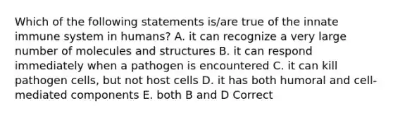 Which of the following statements is/are true of the innate immune system in humans? A. it can recognize a very large number of molecules and structures B. it can respond immediately when a pathogen is encountered C. it can kill pathogen cells, but not host cells D. it has both humoral and cell-mediated components E. both B and D Correct