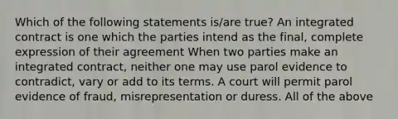 Which of the following statements is/are true? An integrated contract is one which the parties intend as the final, complete expression of their agreement When two parties make an integrated contract, neither one may use parol evidence to contradict, vary or add to its terms. A court will permit parol evidence of fraud, misrepresentation or duress. All of the above