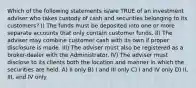 Which of the following statements is/are TRUE of an investment adviser who takes custody of cash and securities belonging to its customers? I) The funds must be deposited into one or more separate accounts that only contain customer funds. II) The adviser may combine customer cash with its own if proper disclosure is made. III) The adviser must also be registered as a broker-dealer with the Administrator. IV) The adviser must disclose to its clients both the location and manner in which the securities are held. A) II only B) I and III only C) I and IV only D) II, III, and IV only