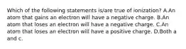 Which of the following statements is/are true of ionization? A.An atom that gains an electron will have a negative charge. B.An atom that loses an electron will have a negative charge. C.An atom that loses an electron will have a positive charge. D.Both a and c.