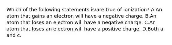 Which of the following statements is/are true of ionization? A.An atom that gains an electron will have a negative charge. B.An atom that loses an electron will have a negative charge. C.An atom that loses an electron will have a positive charge. D.Both a and c.