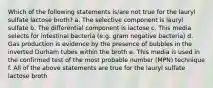 Which of the following statements is/are not true for the lauryl sulfate lactose broth? a. The selective component is lauryl sulfate b. The differential component is lactose c. This media selects for intestinal bacteria (e.g. gram negative bacteria) d. Gas production is evidence by the presence of bubbles in the inverted Durham tubes within the broth e. This media is used in the confirmed test of the most probable number (MPN) technique f. All of the above statements are true for the lauryl sulfate lactose broth