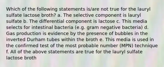 Which of the following statements is/are not true for the lauryl sulfate lactose broth? a. The selective component is lauryl sulfate b. The differential component is lactose c. This media selects for intestinal bacteria (e.g. gram negative bacteria) d. Gas production is evidence by the presence of bubbles in the inverted Durham tubes within the broth e. This media is used in the confirmed test of the most probable number (MPN) technique f. All of the above statements are true for the lauryl sulfate lactose broth