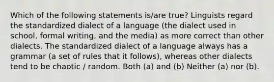 Which of the following statements is/are true? Linguists regard the standardized dialect of a language (the dialect used in school, formal writing, and the media) as more correct than other dialects. The standardized dialect of a language always has a grammar (a set of rules that it follows), whereas other dialects tend to be chaotic / random. Both (a) and (b) Neither (a) nor (b).