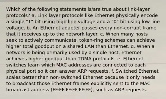 Which of the following statements is/are true about link-layer protocols? a. Link-layer protocols like Ethernet physically encode a single "1" bit using high line voltage and a "0" bit using low line voltage. b. An Ethernet adapter passes every non-corrupt frame that it receives up to the network layer. c. When many hosts seek to actively communicate, token-ring schemes can achieve higher total goodput on a shared LAN than Ethernet. d. When a network is being primarily used by a single host, Ethernet achieves higher goodput than TDMA protocols. e. Ethernet switches learn which MAC addresses are connected to each physical port so it can answer ARP requests. f. Switched Ethernet scales better than non-switched Ethernet because it only needs to broadcast those Ethernet frames explicitly sent to the MAC broadcast address (FF:FF:FF:FF:FF:FF), such as ARP requests.