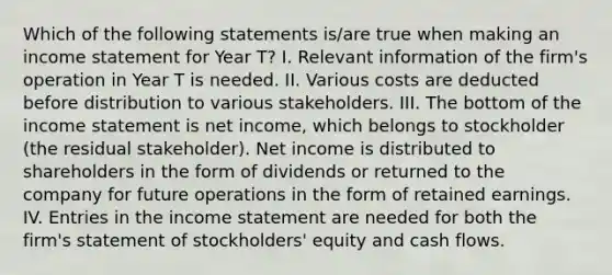 Which of the following statements is/are true when making an <a href='https://www.questionai.com/knowledge/kCPMsnOwdm-income-statement' class='anchor-knowledge'>income statement</a> for Year T? I. Relevant information of the firm's operation in Year T is needed. II. Various costs are deducted before distribution to various stakeholders. III. The bottom of the income statement is net income, which belongs to stockholder (the residual stakeholder). Net income is distributed to shareholders in the form of dividends or returned to the company for future operations in the form of retained earnings. IV. Entries in the income statement are needed for both the firm's statement of stockholders' equity and cash flows.