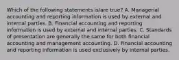 Which of the following statements is/are true? A. Managerial accounting and reporting information is used by external and internal parties. B. Financial accounting and reporting information is used by external and internal parties. C. Standards of presentation are generally the same for both financial accounting and management accounting. D. Financial accounting and reporting information is used exclusively by internal parties.