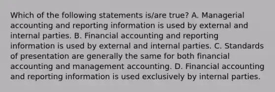 Which of the following statements is/are true? A. Managerial accounting and reporting information is used by external and internal parties. B. Financial accounting and reporting information is used by external and internal parties. C. Standards of presentation are generally the same for both financial accounting and management accounting. D. Financial accounting and reporting information is used exclusively by internal parties.