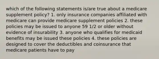 which of the following statements is/are true about a medicare supplement policy? 1. only insurance companies affiliated with medicare can provide medicare supplement policies 2. these policies may be issued to anyone 59 1/2 or older without evidence of insurability 3. anyone who qualifies for medicaid benefits may be issued these policies 4. these policies are designed to cover the deductibles and coinsurance that medicare patients have to pay