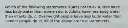 Which of the following statements is(are) not true? a. Men have less body water than women do. b. Adults have less body water than infants do. c. Overweight people have less body water than slender people do. d. All of the above are true statements.