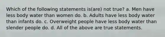 Which of the following statements is(are) not true? a. Men have less body water than women do. b. Adults have less body water than infants do. c. Overweight people have less body water than slender people do. d. All of the above are true statements.