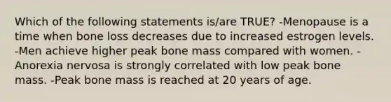 Which of the following statements is/are TRUE? -Menopause is a time when bone loss decreases due to increased estrogen levels. -Men achieve higher peak bone mass compared with women. -Anorexia nervosa is strongly correlated with low peak bone mass. -Peak bone mass is reached at 20 years of age.