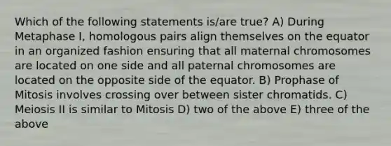 Which of the following statements is/are true? A) During Metaphase I, homologous pairs align themselves on the equator in an organized fashion ensuring that all maternal chromosomes are located on one side and all paternal chromosomes are located on the opposite side of the equator. B) Prophase of Mitosis involves crossing over between sister chromatids. C) Meiosis II is similar to Mitosis D) two of the above E) three of the above