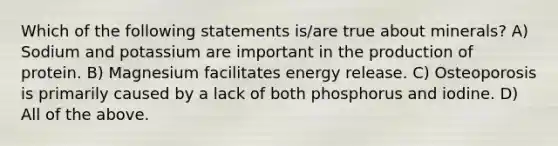 Which of the following statements is/are true about minerals? A) Sodium and potassium are important in the production of protein. B) Magnesium facilitates energy release. C) Osteoporosis is primarily caused by a lack of both phosphorus and iodine. D) All of the above.