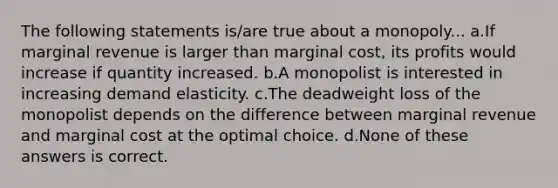 The following statements is/are true about a monopoly... a.If marginal revenue is larger than marginal cost, its profits would increase if quantity increased. b.A monopolist is interested in increasing demand elasticity. c.The deadweight loss of the monopolist depends on the difference between marginal revenue and marginal cost at the optimal choice. d.None of these answers is correct.